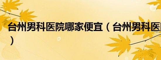 台州男科医院哪家便宜（台州男科医院哪家好）