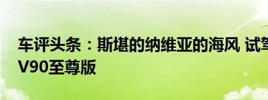 车评头条：斯堪的纳维亚的海风 试驾沃尔沃V90至尊版