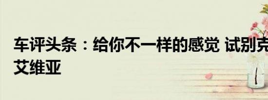 车评头条：给你不一样的感觉 试别克昂科威S艾维亚
