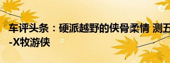 车评头条：硬派越野的侠骨柔情 测五十铃mu-X牧游侠