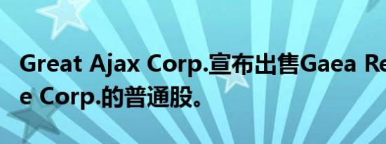Great Ajax Corp.宣布出售Gaea Real Estate Corp.的普通股。