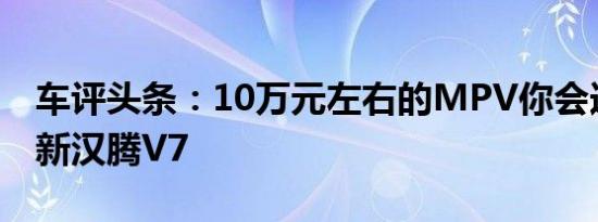 车评头条：10万元左右的MPV你会选吗试驾新汉腾V7