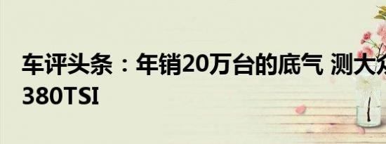 车评头条：年销20万台的底气 测大众帕萨特380TSI