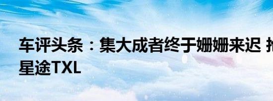 车评头条：集大成者终于姗姗来迟 抢先试驾星途TXL