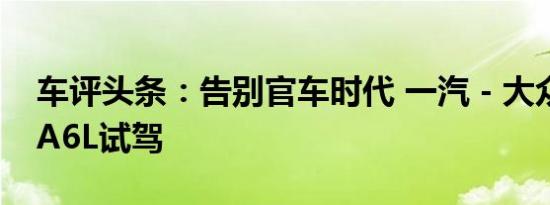 车评头条：告别官车时代 一汽－大众奥迪新A6L试驾