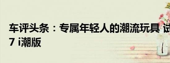 车评头条：专属年轻人的潮流玩具 试驾哈弗F7 i潮版