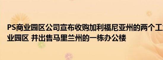 PS商业园区公司宣布收购加利福尼亚州的两个工业/ Flex商业园区 并出售马里兰州的一栋办公楼