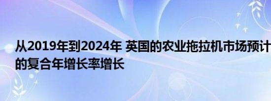 从2019年到2024年 英国的农业拖拉机市场预计将以5.7％的复合年增长率增长