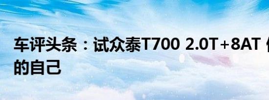 车评头条：试众泰T700 2.0T+8AT 做更完美的自己