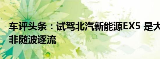 车评头条：试驾北汽新能源EX5 是大势所趋/非随波逐流