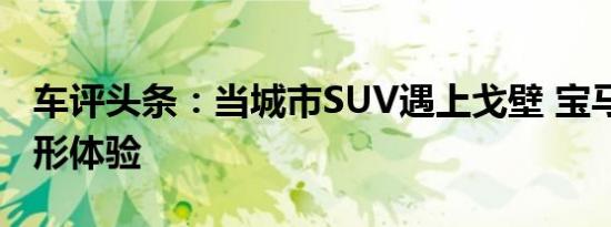 车评头条：当城市SUV遇上戈壁 宝马X3全地形体验