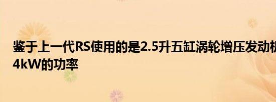 鉴于上一代RS使用的是2.5升五缸涡轮增压发动机可产生224kW的功率