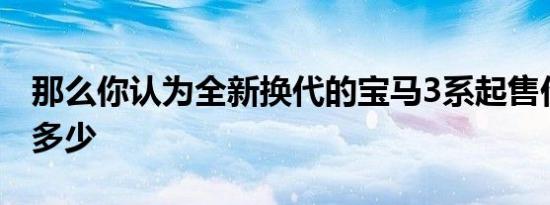 那么你认为全新换代的宝马3系起售价应该是多少
