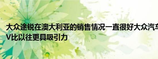 大众途锐在澳大利亚的销售情况一直很好大众汽车使大型SUV比以往更具吸引力