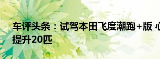 车评头条：试驾本田飞度潮跑+版 心里马力提升20匹
