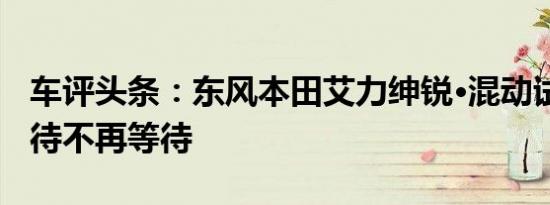 车评头条：东风本田艾力绅锐·混动试驾 让款待不再等待