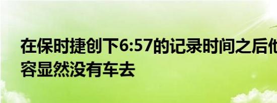在保时捷创下6:57的记录时间之后他们的阵容显然没有车去