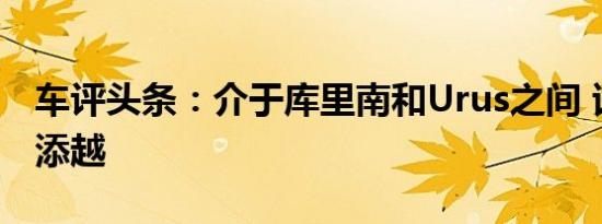车评头条：介于库里南和Urus之间 试驾宾利添越