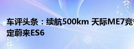 车评头条：续航500km 天际ME7竞争对手锁定蔚来ES6