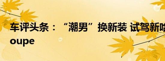 车评头条：“潮男”换新装 试驾新哈弗H6 Coupe