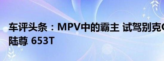 车评头条：MPV中的霸主 试驾别克GL8新ES陆尊 653T