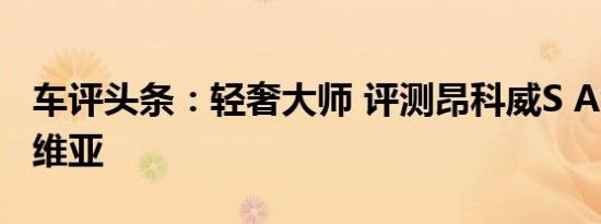 车评头条：轻奢大师 评测昂科威S Avenir 艾维亚