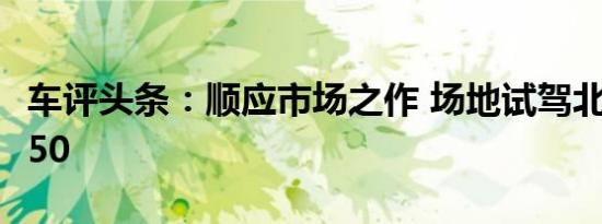车评头条：顺应市场之作 场地试驾北汽威旺S50