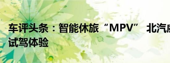 车评头条：智能休旅“MPV” 北汽威旺M35试驾体验