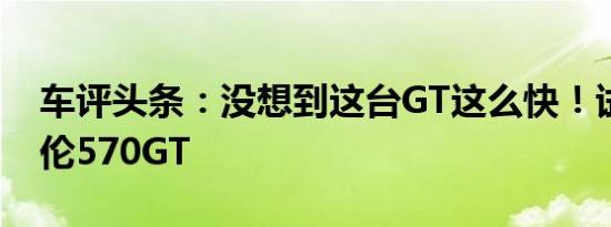 车评头条：没想到这台GT这么快！试驾迈凯伦570GT