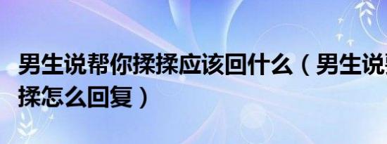 男生说帮你揉揉应该回什么（男生说要给你揉揉怎么回复）