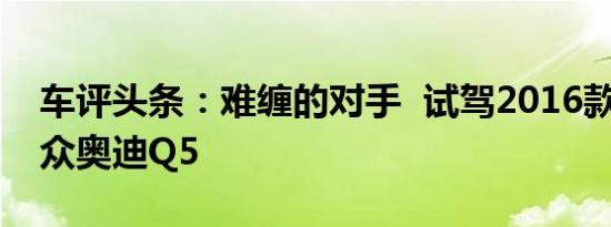 车评头条：难缠的对手  试驾2016款一汽-大众奥迪Q5