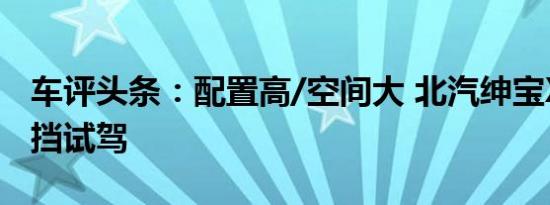 车评头条：配置高/空间大 北汽绅宝X35手动挡试驾