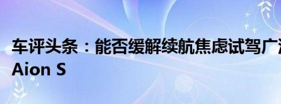 车评头条：能否缓解续航焦虑试驾广汽新能源Aion S