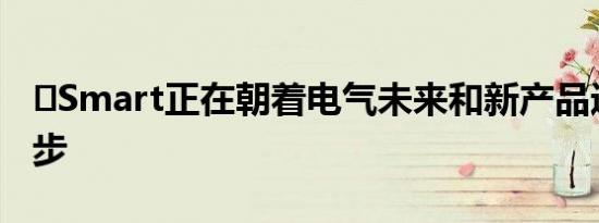 ​Smart正在朝着电气未来和新产品迈出又一步