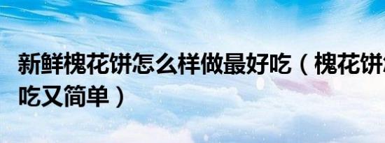 新鲜槐花饼怎么样做最好吃（槐花饼怎么做好吃又简单）