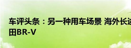 车评头条：另一种用车场景 海外长途试驾本田BR-V