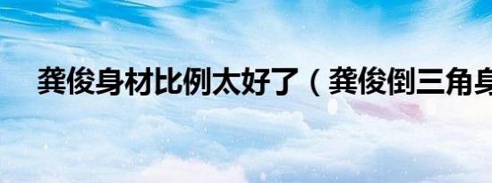 龚俊身材比例太好了（龚俊倒三角身材）