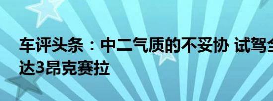 车评头条：中二气质的不妥协 试驾全新马自达3昂克赛拉