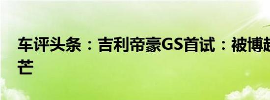 车评头条：吉利帝豪GS首试：被博越掩盖光芒