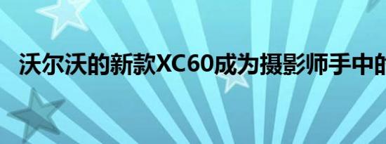 沃尔沃的新款XC60成为摄影师手中的相机