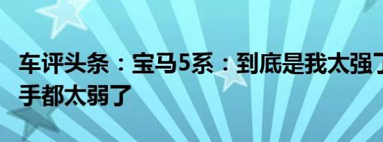 车评头条：宝马5系：到底是我太强了 还是对手都太弱了