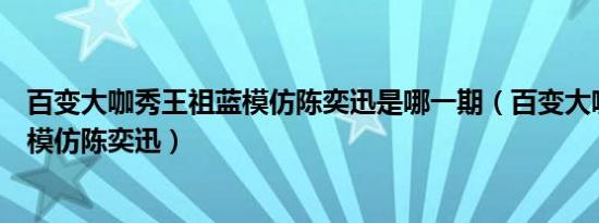 百变大咖秀王祖蓝模仿陈奕迅是哪一期（百变大咖秀王祖蓝模仿陈奕迅）