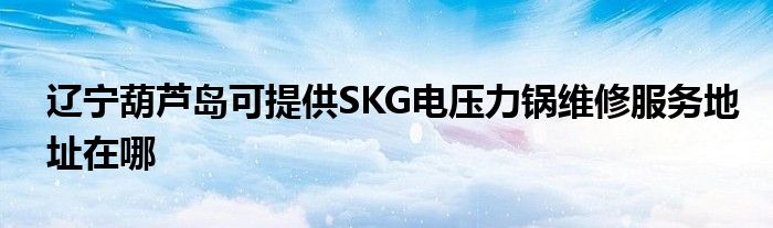 辽宁葫芦岛可提供SKG电压力锅维修服务地址在哪