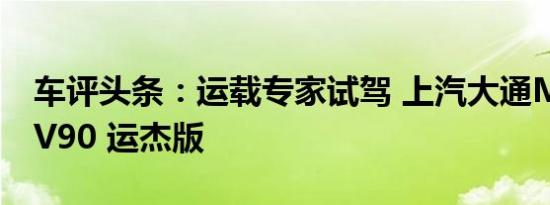 车评头条：运载专家试驾 上汽大通MAXUS V90 运杰版