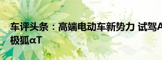 车评头条：高端电动车新势力 试驾ARCFOX极狐αT