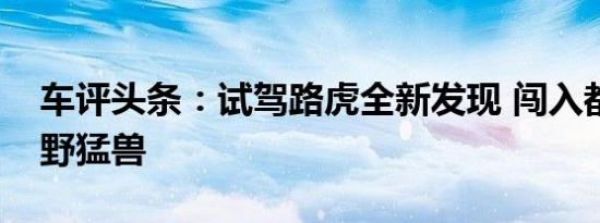 车评头条：试驾路虎全新发现 闯入都市的荒野猛兽