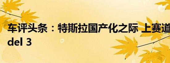 车评头条：特斯拉国产化之际 上赛道体验Model 3