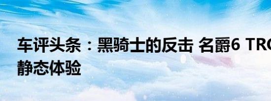 车评头条：黑骑士的反击 名爵6 TROPHY版静态体验