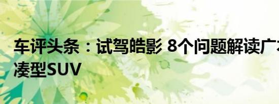 车评头条：试驾皓影 8个问题解读广本首款紧凑型SUV