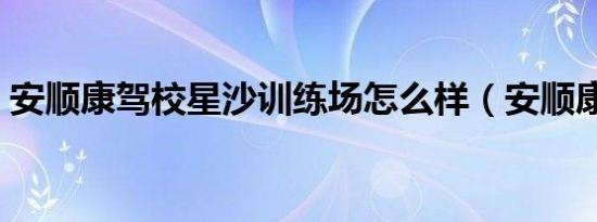安顺康驾校星沙训练场怎么样（安顺康驾校）